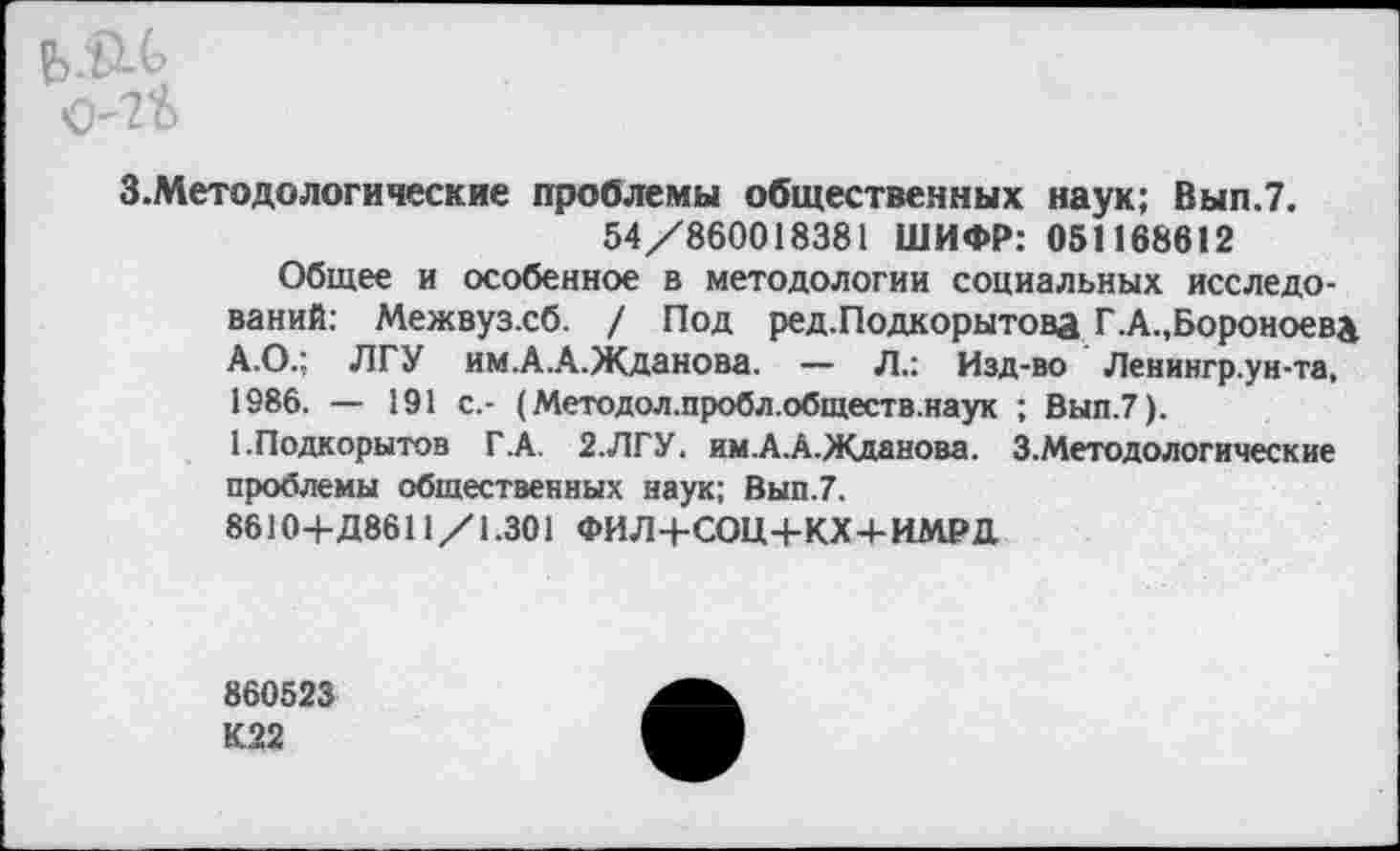 ﻿З.Методологические проблемы общественных наук; Вып.7. 54/860018381 ШИФР: 051168612 Общее и особенное в методологии социальных исследований: Межвуз.сб. / Под ред.Подкорытова Г.А.,Бороноева А.О.; ЛГУ им.А.А.Жданова. — Л.: Изд-во Ленингр.ун-та, 1986. — 191 с,- (Методол.пробл.обществ.наук ; Вып.7). ЕПодкорытов Г.А. 2.ЛГУ. им.А.А.Жданова. З.Методологические проблемы общественных наук; Вып.7. 8610+Д86П/1.301 ФИЛ+СОЩ-КХ+ИМРД
860523 К22